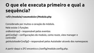 O que ele executa primeiro e qual a 
sequência? 
<zf2>/module/<seumodulo>/Module.php 
Considerado por muitos o coração do módulo. 
Nele existe 3 funções 
onBootstrap() – responsável pelos eventos 
getConfig() – configurações do modulo, como route, view manager e 
controller 
getAutoloaderConfig() – responsável pelos Autoloder através dos namespaces 
A partir daqui o ZF2 encontra o /config/module.config.php. 
 