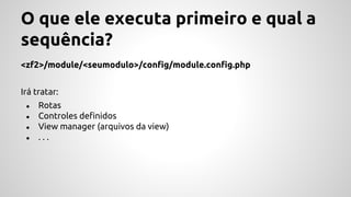 O que ele executa primeiro e qual a 
sequência? 
<zf2>/module/<seumodulo>/config/module.config.php 
Irá tratar: 
● Rotas 
● Controles definidos 
● View manager (arquivos da view) 
● . . . 
 
