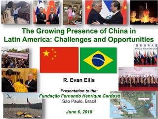 For more information, contact Dr. R. Evan Ellis Tel: 703-328-7770 Email: r_evan_ellis@hotmail.com
The Growing Presence of China in
Latin America: Challenges and Opportunities
R. Evan Ellis
Presentation to the:
Fundação Fernando Henrique Cardoso
São Paulo, Brazil
June 6, 2018
 