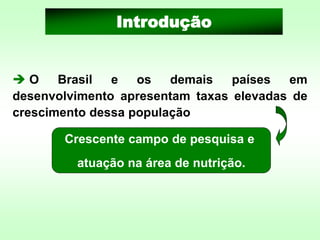 ➔ O Brasil e os demais países em
desenvolvimento apresentam taxas elevadas de
crescimento dessa população
Crescente campo de pesquisa e
atuação na área de nutrição.
Introdução
 