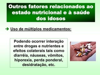 ➔ Uso de múltiplos medicamentos:
Outros fatores relacionados ao
estado nutricional e à saúde
dos idosos
Podendo ocorrer interação
entre drogas e nutrientes e
efeitos colaterais tais como
diarréia, náuseas, vômitos,
hiporexia, perda ponderal,
desidratação, etc.
 