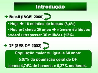 ➔ DF (SES-DF, 2003)
População maior ou igual a 60 anos:
5,07% da população geral do DF,
sendo 4,74% de homens e 5,37% mulheres.
Introdução
▪ Hoje ➔ 15 milhões de idosos (8,6%)
▪ Nos próximos 20 anos ➔ número de idosos
poderá ultrapassar 30 milhões (13%)
➔ Brasil (IBGE, 2000)
 