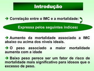 ➔ Correlação entre o IMC e a mortalidade:
Introdução
Expressa pelos seguintes indices:
➔ Aumento da mortalidade associado a IMC
abaixo ou acima dos níveis ideais.
➔ O peso associado a maior mortalidade
aumenta com a idade
➔ Baixo peso perece ser um fator de risco de
mortalidade mais significativo para idosos que o
excesso de peso.
 
