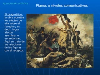 Apreciación artística Planos o niveles comunicativos El pragmático:  la obra acentúa los efectos de ella sobre el receptor; es decir, logra afectar asombrar o escandalizar. Aquí se trata de las relaciones de las figuras con el receptor.  
