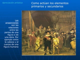 Apreciación artística Como actúan los elementos primarios y secundarios Las proporciones  son las relaciones entre las partes de una figura o de una obra. Por ejemplo entre la cabeza y el cuerpo de una figura humana 