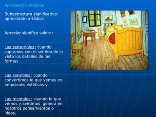Apreciación artística Subestructura significativa: apreciación artística Apreciar significa valorar Las sensoriales:  cuando captamos con el sentido de la vista los detalles de las formas. Las sensibles:  cuando convertimos lo que vemos en emociones estéticas y  Las mentales:  cuando lo que vemos y sentimos  genera en nosotros pensamientos o ideas. 