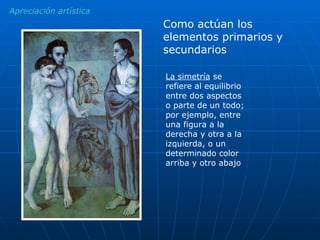 Apreciación artística La simetría  se refiere al equilibrio entre dos aspectos o parte de un todo; por ejemplo, entre una figura a la derecha y otra a la izquierda, o un determinado color arriba y otro abajo  Como actúan los elementos primarios y secundarios 