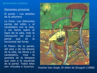 Elementos primarios El punto : Los detalles de la alfombre La línea: Las diferentes partes del sillón y el candelabro con la vela, y los libros sobre el tapiz de la silla, mas la interacción del piso y pared que es la horizontal del fondo El Plano: De la pared, del piso y de los brazos de la silla, los libros y el candelabro, mas la pantalla de la lámpara que esta a la izquierda de la pared. Todos ellos son  virtuales e ilusorios .  Apreciación artística Vicente Van Gogh, El sillón de Gouguin (1888) 