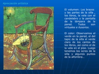 El volumen: Los brazos  y las partes de la silla , los libros, la vela con el candelabro y la pantalla de la lámpara de la pared. Todos son  virtuales e ilusorios .  El color: Observamos el verde en la pared, el del tapiz de la silla el verde claro de los cantos de los libros, así como el de la vela en el piso. Luego tenemos los ocres de la silla y algunos puntos de la alfombra… Apreciación artística 