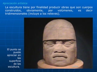 Apreciación artística La escultura tiene por finalidad producir obras que son cuerpos construidos, obviamente, por volúmenes, es decir tridimensionales (incluye a los relieves). El punto se puede apreciar en las superficie de las escultura.  Cabeza tolteca 