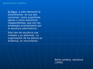 Apreciación artística El Plano   a este elemento lo encontramos  en sus dos versiones: como superficies planas o como elementos independientes, que son los empleados precisamente por la escultura  planimétrica. Este tipo de escultura usa metales y es abstracta. La organización de los planos es dinámica, en movimiento. Berto Lardera, escultura (1950) 