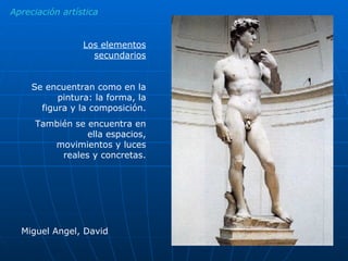 Apreciación artística Los elementos secundarios Se encuentran como en la pintura: la forma, la figura y la composición. También se encuentra en ella espacios, movimientos y luces reales y concretas. Miguel Angel, David 