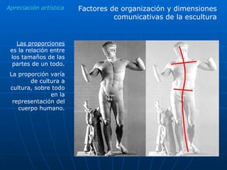 Apreciación artística Las proporciones  es la relación entre los tamaños de las partes de un todo. La proporción varía de cultura a cultura, sobre todo en la representación del cuerpo humano. Factores de organización y dimensiones comunicativas de la escultura 