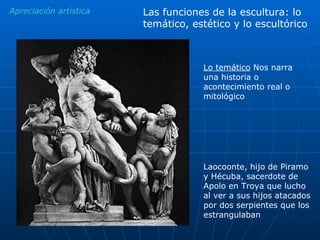 Lo temático  Nos narra una historia o acontecimiento real o mitológico Apreciación artística Laocoonte, hijo de Piramo y Hécuba, sacerdote de Apolo en Troya que lucho al ver a sus hijos atacados por dos serpientes que los estrangulaban Las funciones de la escultura: lo temático, estético y lo escultórico 