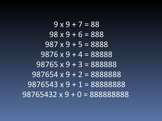9 x 9 + 7 = 88 98 x 9 + 6 = 888 987 x 9 + 5 = 8888 9876 x 9 + 4 = 88888 98765 x 9 + 3 = 888888 987654 x 9 + 2 = 8888888 9876543 x 9 + 1 = 88888888 98765432 x 9 + 0 = 888888888  