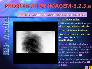 PROBLEMAS DE IMAGEM-3.2.3.a
LINHAS , MARCAS, MANCHAS E ARTEFATOS
POSSÍVEL SOLUÇÃO :
•Utilizar solução antiestática para
a limpeza periódica dos chassis;
• Não vestir roupas de náilon ;
• Tentar incrementar a umidade
do ar com sistemas
umidificadores ;
•Condição ideal de trabalho se
consegue com umidade relativa do
ar em torno de 50% , sendo que
em 30% teremos uma condição
crítica (ver quadro).
• Abaixo de 30% , poderão ocorrer
descargas elétricas , danificando
os filmes .
 