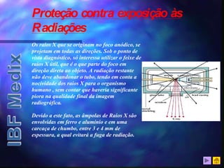 Proteção contra exposição às
Radiações
Os raios X que se originam no foco anódico, se
projetam em todas as direções. Sob o ponto de
vista diagnóstico, só interessa utilizar o feixe de
raios X útil, que é o que parte do foco em
direção direta ao objeto. A radiação restante
não deve abandonar o tubo, tendo em conta a
nocividade dos raios X para o organismo
humano , sem contar que haveria significante
piora na qualidade final da imagem
radiográfica.
Devido a este fato, as âmpolas de Raios X são
envolvidas em ferro e alumínio e em uma
carcaça de chumbo, entre 3 e 4 mm de
espessura, a qual evitará a fuga de radiação.
 