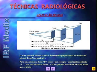 TÉCNICAS RADIOLÓGICAS
O mAs aplicado em um exame é diretamente proporcional à distância do
tubo de RaiosX ao paciente .
Para uma distância focal “D” temos , por exemplo , uma técnica aplicada
“T” . Caso esta distância dobre , o MAs aplicado deverá ser 04 vezes maior
que o inicial .
APLICAÇÃO DO MAS
 