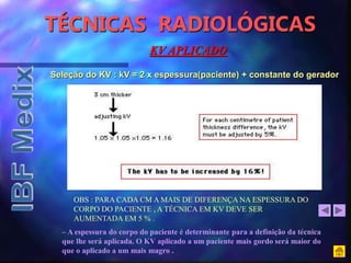 TÉCNICAS RADIOLÓGICAS
OBS : PARA CADA CM A MAIS DE DIFERENÇA NA ESPESSURA DO
CORPO DO PACIENTE , A TÉCNICA EM KV DEVE SER
AUMENTADA EM 5 % .
– A espessura do corpo do paciente é determinante para a definição da técnica
que lhe será aplicada. O KV aplicado a um paciente mais gordo será maior do
que o aplicado a um mais magro .
KV APLICADO
Seleção do KV : kV = 2 x espessura(paciente) + constante do gerador
 