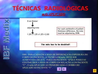TÉCNICAS RADIOLÓGICAS
OBS : PARA CADA CM A MAIS DE DIFERENÇA NA ESPESSURA DO
CORPO DO PACIENTE , A TÉCNICA EM mAs DEVE SER
AUMENTADA EM 25 % . PARA UM PACIENTE “X”QUE POSSUI 03
CENTÍMETROS A MAIS DE CORPO EM RELAÇÃO A UM PACIENTE
“Y” , O mAs APLICADO AO PRIMEIRO SERÁ O DOBRO DO
APLICADO AO PACIENTE “Y” .
mAs APLICADO
 
