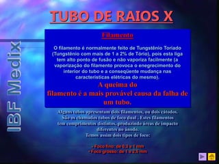 TUBO DE RAIOS X
Filamento
O filamento é normalmente feito de Tungstênio Toriado
(Tungstênio com mais de 1 a 2% de Tório), pois esta liga
tem alto ponto de fusão e não vaporiza facilmente (a
vaporização do filamento provoca o enegrecimento do
interior do tubo e a conseqüente mudança nas
características elétricas do mesmo).
A queima do
filamento é a mais provável causa da falha de
um tubo.
Alguns tubos apresentam dois filamentos, ou dois cátodos.
São os chamados tubos de foco dual . Estes filamentos
tem comprimentos distintos, produzindo áreas de impacto
diferentes no ânodo.
Temos assim dois tipos de foco:
• Foco fino: de 0,3 a 1 mm
• Foco grosso: de 1 a 2,5 mm
 