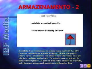 ARMAZENAMENTO - 2
A umidade do ar recomendada na câmara escura é entre 50 % e 60 % .
Quando a embalagem de proteção do filme é retirada , este poderá
sofrer a ação de um ambiente com umidade mais alta ou mais baixa em
relação às condições ideais citadas . No primeiro caso , as películas de
filme poderão “grudar”. Já para um meio onde a umidade do ar é baixa,
poderão ocorrer descargas eletrostáticas , danificando o filme .
 