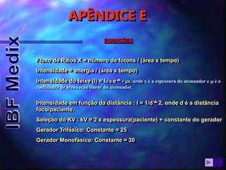 APÊNDICE E
EQUAÇÕES
Fluxo de Raios X = número de fótons / (área x tempo)
Intensidade = energia / (área x tempo)
Intensidade do feixe (I) = Io x e- µx, onde x é a espessura do atenuador e m é o
coeficiente de atenuação linear do atenuador.
Intensidade em função da distância : I = 1/d2, onde d é a distância
foco/paciente.
Seleção do KV : kV = 2 x espessura(paciente) + constante do gerador
Gerador Trifásico: Constante = 25
Gerador Monofásico: Constante = 30
 