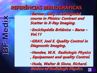 REFERÊNCIAS BIBLIOGRÁFICAS
•Barnes , Gary . A Categorial
course in Phisics: Contrast and
Scatter in X-Ray Imaging.
•Enciclopédia Britânica – Barsa –
Vol.11
•GRAY, Joel E. Quality Control in
Diagnostic Imaging.
•Hendee, W.R. Radiologic Physics
, Equipament and quality Control.
•Huda, Walter & Slone, Richard.
Review of Radiologic Physics.
 