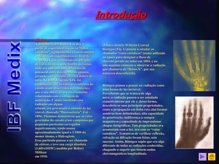 Histórico
A descoberta dos Raios-X se deu a
partir de experimentos com os “tubos
catódicos”, equipamentos exaustivamente
utilizados em experimentos no final do
século XIX que consistiam em um tubo
de vidro, ligado a uma bomba de vácuo,
onde era aplicada uma diferença de
potencial entre dois terminais opostos,
gerando uma corrente elétrica dentro do
tubo. No final do século XIX, foi
estabelecido que os raios provenientes do
cátodo eram absorvidos pela matéria e
que a sua absorção era inversamente
relacionada com a voltagem de
aceleração. E mais: incidindo essa
radiação em alguns
cristais, era provocada a emissão de luz
visível, chamada “fluorescência”. Em
1896, Thomson demonstrou que os raios
provindos do cátodo eram compostos por
pequenas partículas carregadas
negativamente, tendo massa
aproximadamente igual a 1/1800 do
menor átomo, o Hidrogênio.
Essa partícula passou a ser chamada
de elétron, e teve sua carga absoluta
(1,601x1019C) medida por Robert
Milikan
em 1910.
Introdução
O físico alemão Wilhelm Conrad
Röntgen (Fig. 1) passou a estudar os
chamados “raios catódicos” (nome utilizado
na época para designar o fluxo de
elétrons gerado no tubo) em 1894, e no
ano seguinte começou a observar a radiação
que chamaria de “Raios-X”, por sua
natureza desconhecida.
Röntgen passou a pensar na radiação como
uma forma de luz invisível.
Percebendo que se tratava de algo
novo, a radiação passou a ser estudada
exaustivamente por ele e, dessa forma,
descobriu-se suas principais propriedades,
como a propagação em linha reta (daí formar
sombras bem delimitadas), alta capacidade
de penetração, indiferença à campos
magnéticos e capacidade de impressionar
chapas fotográficas. Tais propriedades ora
aconteciam com a luz, ora com os “raios
catódicos”. Tentativas de verificar reflexão,
refração ou difração foram feitas, sem
sucesso. Assim, Röntgen supôs que era algo
diferente de todas as radiações conhecidas,
chegando a sugerir que fossem ondas
eletromagnéticas longitudinais.
 