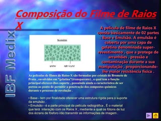 Composição do Filme de Raios
X
As películas de filmes de Raios-X são formadas por cristais de Brometo de
Prata , envolvidos em “gelatina”(transparente) , a qual tem a função
principal oferecer-lhes suporte , possuindo ainda a característica de ser
porosa ao ponto de permitir a penetração dos compostos químicos
durante o processo de revelação .
• Base - tem por finalidade oferecer uma estrutura rígida para o suporte
da emulsão .
• Emulsão - é a parte principal da película radiográfica . É o material
que terá interação com os Raios X , mediante a qual os fótons de luz
dos écrans de fósforo irão transmitir as informações de imagem .
A película de filme de Raios X
consta basicamente de 02 partes
: Base e Emulsão. A emulsão é
coberta por uma capa de
gelatina denominada super-
revestimento , que a protege de
arranhões , pressão e
contaminação durante a sua
manipulação , proporcionando-
lhe maior resistência física .
 