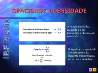 OPACIDADE x DENSIDADE
A relação entre a luz
incidente e a luz
transmitida é chamada de
opacidade .
O logarítmo da opacidade
( relação entre a luz
incidente e transmitida) ,
vai definir a densidade .
 