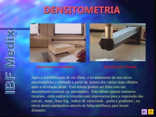 DENSITOMETRIA
Após a sensibilização de um filme, o levantamento de sua curva
sensitométrica é efetuada a partir da leitura dos vários steps obtidos
após a revelação deste . Esta leitura poderá ser feita com um
densitômetro manual ou automático . Este último possui inúmeros
recursos , entre outros a conexão com impressoras para a impressão das
curvas , steps , base fog , índice de velocidade , gama e gradiente ; ou
envio destes parâmetros através de linha telefônica para locais
distantes.
Densitômetro automático Densitômetro Manual
 