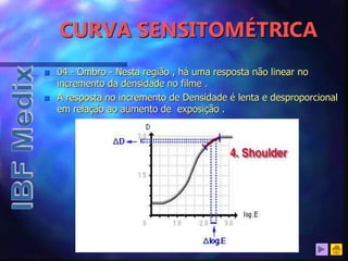 CURVA SENSITOMÉTRICA
 04 - Ombro - Nesta região , há uma resposta não linear no
incremento da densidade no filme .
 A resposta no incremento de Densidade é lenta e desproporcional
em relação ao aumento de exposição .
 