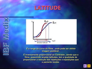 LATITUDE
É o range da curva do filme , onde pode ser obtida
imagem aceitável .
É inversamente proporcional ao Contraste , sendo que o
filme, possuindo amplas latitudes, tem a qualidade de
proporcionar a redução das repetições e exposições que
o paciente recebe .
 