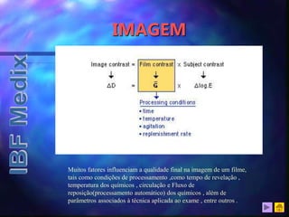 IMAGEM
Muitos fatores influenciam a qualidade final na imagem de um filme,
tais como condições de processamento ,como tempo de revelação ,
temperatura dos químicos , circulação e Fluxo de
reposição(processamento automático) dos químicos , além de
parâmetros associados à técnica aplicada ao exame , entre outros .
 