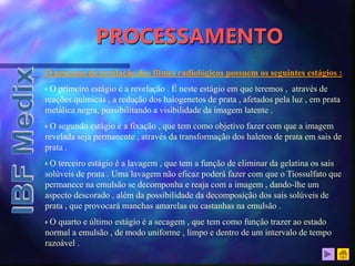 PROCESSAMENTO
O processo de revelação dos filmes radiológicos possuem os seguintes estágios :
‫ە‬ O primeiro estágio é a revelação . É neste estágio em que teremos , através de
reações químicas , a redução dos halogenetos de prata , afetados pela luz , em prata
metálica negra, possibilitando a visibilidade da imagem latente .
‫ە‬ O segundo estágio é a fixação , que tem como objetivo fazer com que a imagem
revelada seja permanente , através da transformação dos haletos de prata em sais de
prata .
‫ە‬ O terceiro estágio é a lavagem , que tem a função de eliminar da gelatina os sais
solúveis de prata . Uma lavagem não eficaz poderá fazer com que o Tiossulfato que
permanece na emulsão se decomponha e reaja com a imagem , dando-lhe um
aspecto descorado , além da possibilidade da decomposição dos sais solúveis de
prata , que provocará manchas amarelas ou castanhas na emulsão .
‫ە‬ O quarto e último estágio é a secagem , que tem como função trazer ao estado
normal a emulsão , de modo uniforme , limpo e dentro de um intervalo de tempo
razoável .
 