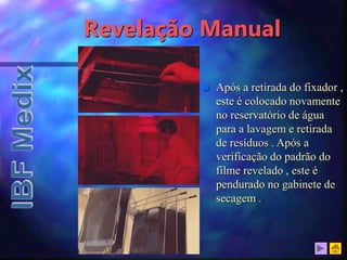 Revelação Manual
 Após a retirada do fixador ,
este é colocado novamente
no reservatório de água
para a lavagem e retirada
de resíduos . Após a
verificação do padrão do
filme revelado , este é
pendurado no gabinete de
secagem .
 