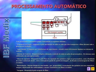PROCESSAMENTO AUTOMÁTICO
Uma processadora automática possui basicamente os seguintes sistemas :
° Transporte ou tração - responsável pelo movimento de todos os rolos que irão transportar o filme durante todo o
processo de revelação .
° Aquecimento : Composto por resistência(s) de aquecimento , estando esta(s) diretamente ligada(s) ao sistema de
controle .
° Sistema de Controle : Responsável pela ordenação e controle de todas as ações da processadora . Os sistemas mais
sofisticados são microprocessados .
° Fluxo de reposição : Responsável pelo Fluxo de reposição dos químicos e água na processadora , com a finalidade
de evitar a saturação destes , com a conseqüente queda do padrão de imagem , da fixação ou da lavagem dos filmes
revelados .
° Recirculação : Sistema dotado de uma bomba , que proporciona a recirculação dos químicos em seus respectivos
tanques, objetivando dar uniformidade e mesma consistência aos filmes revelados .
° Secagem : Responsável pela secagem do filme .
 