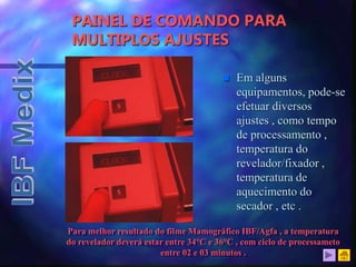  Em alguns
equipamentos, pode-se
efetuar diversos
ajustes , como tempo
de processamento ,
temperatura do
revelador/fixador ,
temperatura de
aquecimento do
secador , etc .
PAINEL DE COMANDO PARA
MULTIPLOS AJUSTES
Para melhor resultado do filme Mamográfico IBF/Agfa , a temperatura
do revelador deverá estar entre 34°C e 36°C , com ciclo de processameto
entre 02 e 03 minutos .
 
