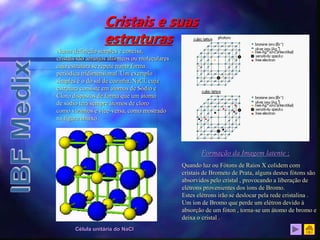 Cristais e suas
estruturas
Numa definição simples e concisa,
cristais são arranjos atômicos ou moleculares
cuja estrutura se repete numa forma
periódica tridimensional. Um exemplo
simples é o do sal de cozinha, NaCl, cuja
estrutura consiste em átomos de Sódio e
Cloro dispostos de forma que um átomo
de sódio terá sempre átomos de cloro
como vizinhos e vice-versa, como mostrado
na figura abaixo.
Célula unitária do NaCl
Formação da Imagem latente :
Quando luz ou Fótons de Raios X colidem com
cristais de Brometo de Prata, alguns destes fótons são
absorvidos pelo cristal , provocando a liberação de
elétrons provenientes dos íons de Bromo.
Estes elétrons irão se deslocar pela rede cristalina .
Um íon de Bromo que perde um elétron devido à
absorção de um fóton , torna-se um átomo de bromo e
deixa o cristal .
Cristais de Brometo de Prata
 