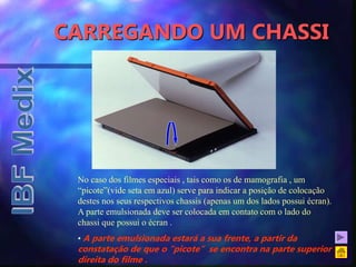 CARREGANDO UM CHASSI
No caso dos filmes especiais , tais como os de mamografia , um
“picote”(vide seta em azul) serve para indicar a posição de colocação
destes nos seus respectivos chassis (apenas um dos lados possui écran).
A parte emulsionada deve ser colocada em contato com o lado do
chassi que possui o écran .
• A parte emulsionada estará a sua frente, a partir da
constatação de que o “picote” se encontra na parte superior
direita do filme .
 