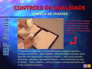 CONTROLE DE QUALIDADE
LIMPEZA DE CHASSIS
A limpeza dos écrans deve ser feita utilizando-se líquido específico ,
inclusive anti-estático . Primeiramente , deve-se embeber um pano macio
(que não solte fiapos) com solução de limpeza e, sem exercer pressão
demasiada , proceder a operação de limpeza , com movimentos em uma
só direção . Após a limpeza , colocar o chassis verticalmente aberto para
evitar o acúmulo de poeira .
Deve-se evitar fazer a limpeza
dos chassis com movimentos
não uniformes e exercendo
muita pressão sob os écrans ,
os quais poderão sofrer danos
irreparáveis .
 