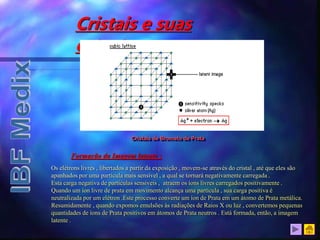 Cristais e suas
estruturas
Formação da Imagem latente :
Os elétrons livres , libertados a partir da exposição , movem-se através do cristal , até que eles são
apanhados por uma partícula mais sensível , a qual se tornará negativamente carregada .
Esta carga negativa de partículas sensíveis , atraem os íons livres carregados positivamente .
Quando um íon livre de prata em movimento alcança uma partícula , sua carga positiva é
neutralizada por um elétron .Este processo converte um íon de Prata em um átomo de Prata metálica.
Resumidamente , quando expomos emulsões às radiações de Raios X ou luz , convertemos pequenas
quantidades de íons de Prata positivos em átomos de Prata neutros . Está formada, então, a imagem
latente .
Cristais de Brometo de Prata
 