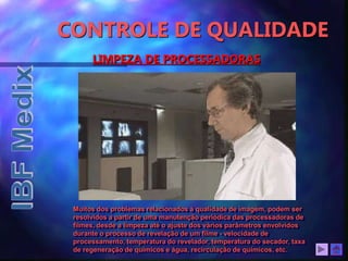 LIMPEZA DE PROCESSADORAS
Muitos dos problemas relacionados à qualidade de imagem, podem ser
resolvidos a partir de uma manutenção periódica das processadoras de
filmes, desde a limpeza até o ajuste dos vários parâmetros envolvidos
durante o processo de revelação de um filme - velocidade de
processamento, temperatura do revelador, temperatura do secador, taxa
de regeneração de químicos e água, recirculação de químicos, etc.
CONTROLE DE QUALIDADE
 
