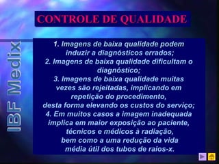 1. Imagens de baixa qualidade podem
induzir a diagnósticos errados;
2. Imagens de baixa qualidade dificultam o
diagnóstico;
3. Imagens de baixa qualidade muitas
vezes são rejeitadas, implicando em
repetição do procedimento,
desta forma elevando os custos do serviço;
4. Em muitos casos a imagem inadequada
implica em maior exposição ao paciente,
técnicos e médicos à radiação,
bem como a uma redução da vida
média útil dos tubos de raios-x.
CONTROLE DE QUALIDADE
 