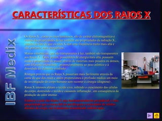 Os Raios X , como os raios luminosos, são de caráter eletromagnético e
muitas das propriedades da luz também são propriedades da radiação X ,
sujeitas ao fato de que os raios X têm uma freqüência muito mais alta e
são, portanto, mais energéticos .
Muitas substâncias, que são transparentes à luz, também são transparentes
aos Raios X . Estes, porém, possuidores de energia mais alta, possuem
ainda a propriedade de passar através de materiais mais pesados ou densos,
com diferente intensidade , proporcionalmente ao peso atômico e à
densidade do elemento irradiado .
Röntgen provou que os Raios X passariam mais facilmente através da
carne do que dos ossos e assim proporcionou à profissão médica um meio
de investigação do corpo humano sem recorrer à cirurgia (diagnose) .
Raios X intensos afetam o tecido vivo, inibindo o crescimento das células
do corpo, destruindo o tecido e causando inflamação , em conseqüência da
produção de calor intenso .
Embora a ação dos Raios X seja fundamentalmente prejudicial, é esta
propriedade que o torna útil no auxílio para o extermínio de células
doentes do corpo, em tratamento denominado radioterapia .
CARACTERÍSTICAS DOS RAIOS X
 