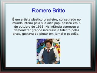 Romero Britto
É um artista plástico brasileiro, consagrado no
mundo inteiro pela sua arte pop, nasceu em 6
 de outubro de 1963. Na infância começou a
 demonstrar grande interesse e talento pelas
artes, gostava de pintar em jornal e papelão.
 