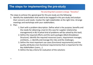 The steps for implementing the pre-study 
The only thing that's constant is change. “Heraclitus”. 
The steps to achieve the agreed goal for this pre-study are the following: 
1. Identify the stakeholders that need to be engaged in this pre-study and analyse 
their concerns and needs. Involve the right stakeholder at the right time. Arrange 
meetings and workshops with your stakeholders. 
2. Plan: 
1. Start with a problem description. Define what is the purpose, benefits and 
the needs for obtaining a tool (in this case for supplier relationship 
management) in BU X (what kind of problems will be solved by this tool). 
2. Define the required efforts and the work packages (Work Breakdown 
Structure). Identify the required resources (users, requirement manager, 
architects,…). Identify and manage the risks and the challenges. 
3. Define the most important use cases (functional requirements) and the 
quality attributes (non-functional requirements) that is important for the 
key stakeholders (users,…). 
4. Define the key criteria for evaluation of the solutions 
14 
 