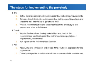 The steps for implementing the pre-study 
3. Do: 
1. Define the main solution alternatives according to business requirements. 
2. Compare the defined alternatives according to the agreed key criteria and 
select the best alternative to go forward with. 
3. Present recommendation and the outcomes of the pre-study to the 
sponsor and other stakeholders. 
4. Check: 
1. Require feedback from the key stakeholders and check if the 
recommended solution is according to the business expectations ( 
requirements, constraints). 
2. Run a pilot for the recommended solution. 
5. Act: 
1. Adjust, improve (if needed) and decide if the solution is applicable for the 
organisation. 
2. Create prerequisites to rollout the solution in the rest of the business unit. 
15 
 