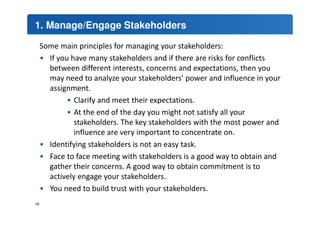 1. Manage/Engage Stakeholders 
Some main principles for managing your stakeholders: 
• If you have many stakeholders and if there are risks for conflicts 
between different interests, concerns and expectations, then you 
may need to analyze your stakeholders’ power and influence in your 
assignment. 
• Clarify and meet their expectations. 
• At the end of the day you might not satisfy all your 
stakeholders. The key stakeholders with the most power and 
influence are very important to concentrate on. 
• Identifying stakeholders is not an easy task. 
• Face to face meeting with stakeholders is a good way to obtain and 
gather their concerns. A good way to obtain commitment is to 
actively engage your stakeholders. 
• You need to build trust with your stakeholders. 
16 
 